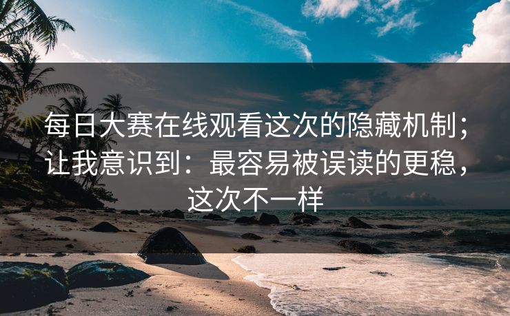 每日大赛在线观看这次的隐藏机制；让我意识到：最容易被误读的更稳，这次不一样
