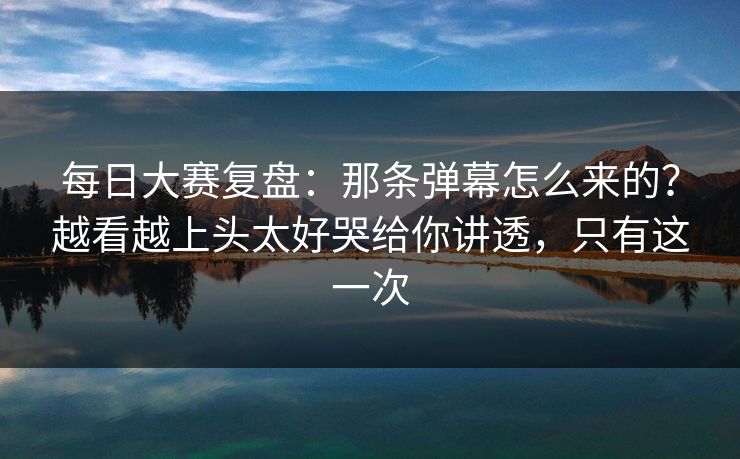 每日大赛复盘：那条弹幕怎么来的？越看越上头太好哭给你讲透，只有这一次