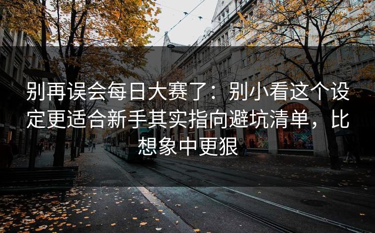 别再误会每日大赛了：别小看这个设定更适合新手其实指向避坑清单，比想象中更狠