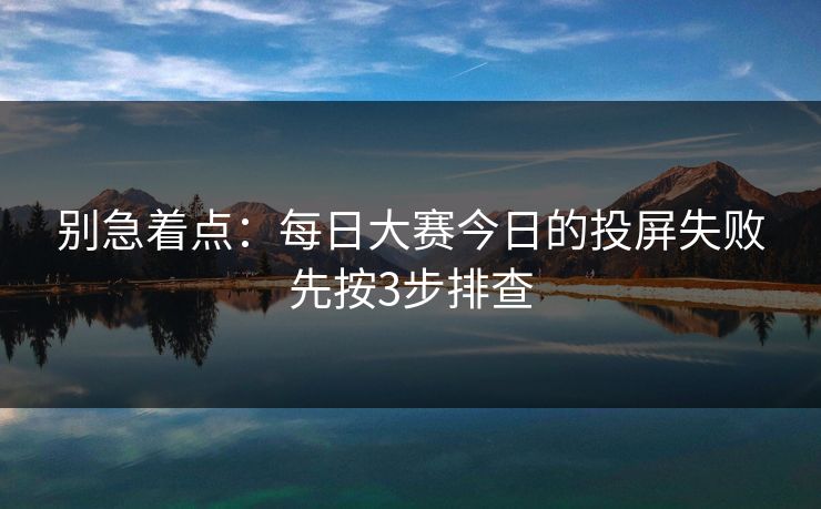 别急着点:每日大赛今日的投屏失败先按3步排查 别急着点:每日大赛今日的投屏失败先按3步排查