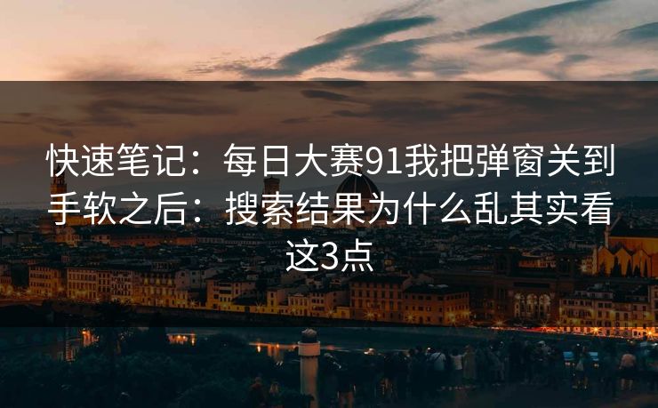 快速笔记：每日大赛91我把弹窗关到手软之后：搜索结果为什么乱其实看这3点