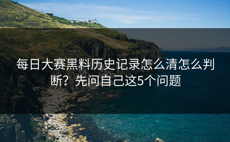 每日大赛黑料历史记录怎么清怎么判断？先问自己这5个问题