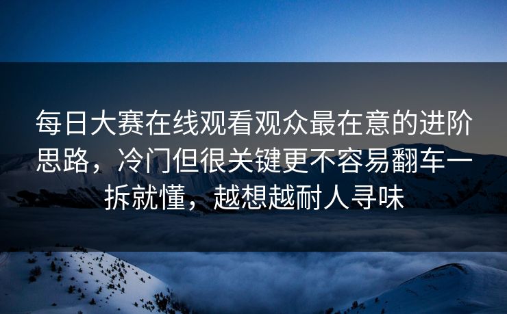 每日大赛在线观看观众最在意的进阶思路，冷门但很关键更不容易翻车一拆就懂，越想越耐人寻味