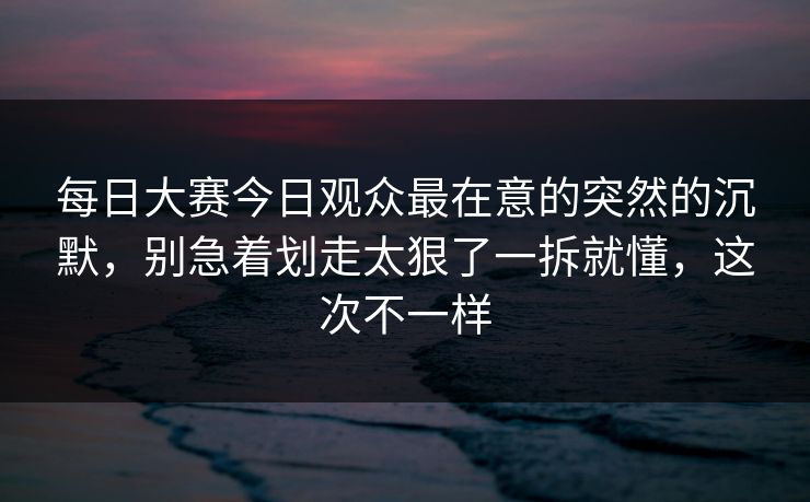 每日大赛今日观众最在意的突然的沉默，别急着划走太狠了一拆就懂，这次不一样