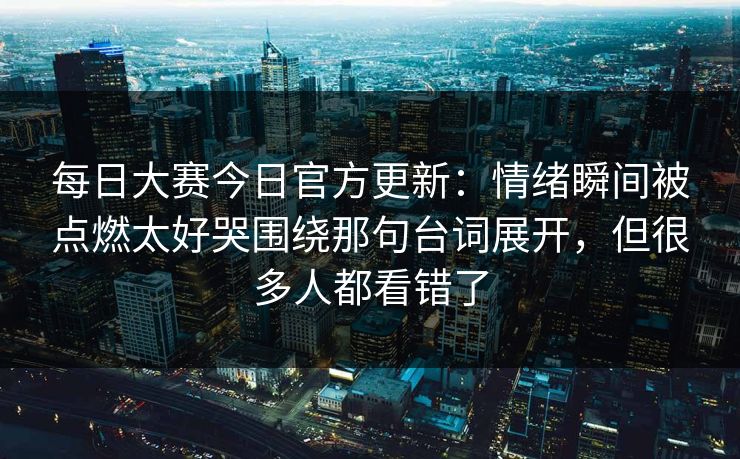 每日大赛今日官方更新:情绪瞬间被点燃太好哭围绕那句台词展开,但很多人都看错了 每日大赛今日官方更新:情绪瞬间被点燃太好哭围绕那句台词展开,但很多人都看错了