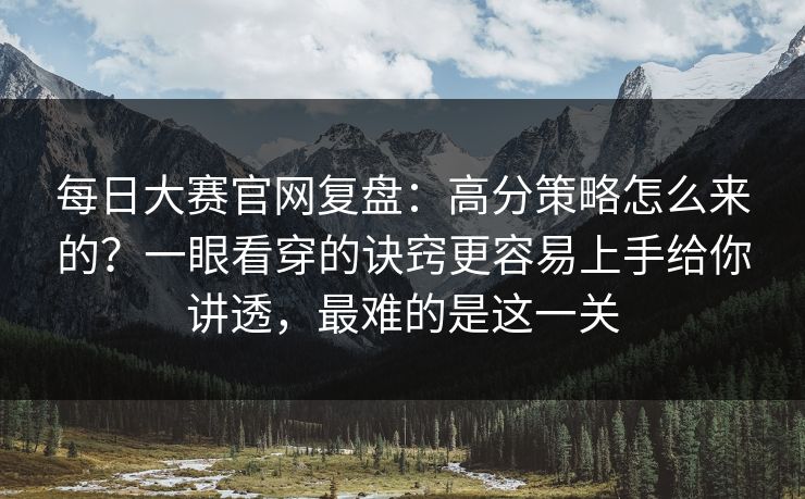 每日大赛官网复盘：高分策略怎么来的？一眼看穿的诀窍更容易上手给你讲透，最难的是这一关