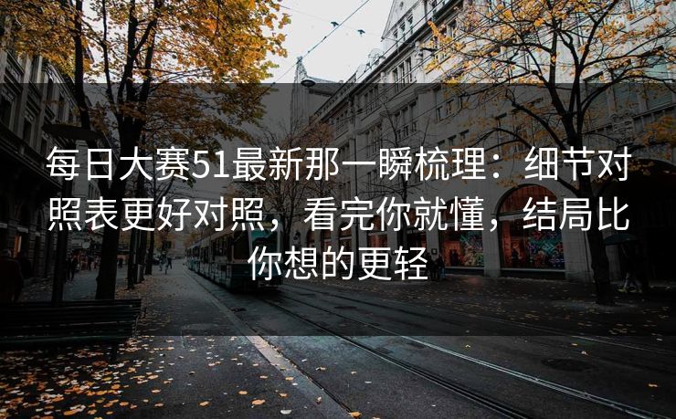 每日大赛51最新那一瞬梳理：细节对照表更好对照，看完你就懂，结局比你想的更轻