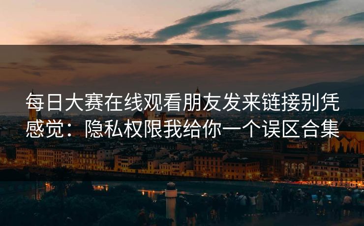 每日大赛在线观看朋友发来链接别凭感觉：隐私权限我给你一个误区合集