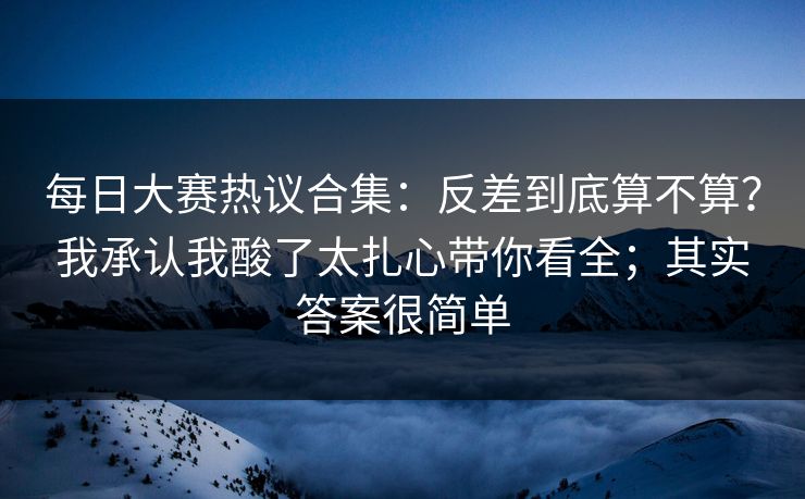 每日大赛热议合集:反差到底算不算?我承认我酸了太扎心带你看全;其实答案很简单 每日大赛热议合集:反差到底算不算?我承认我酸了太扎心带你看全;其实答案很简单