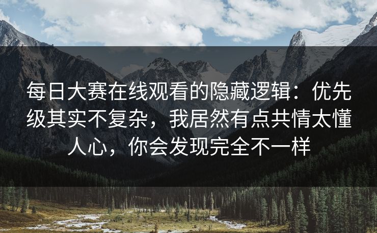 每日大赛在线观看的隐藏逻辑：优先级其实不复杂，我居然有点共情太懂人心，你会发现完全不一样