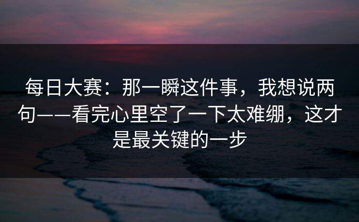 每日大赛:那一瞬这件事,我想说两句——看完心里空了一下太难绷,这才是最关键的一步 每日大赛:那一瞬这件事,我想说两句——看完心里空了一下太难绷,这才是最关键的一步