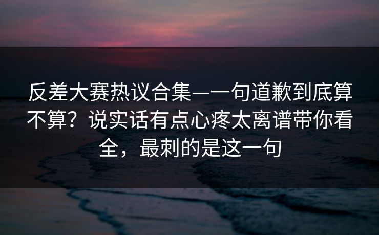 反差大赛热议合集—一句道歉到底算不算？说实话有点心疼太离谱带你看全，最刺的是这一句
