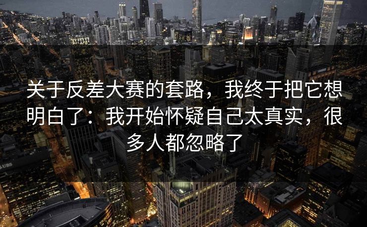 关于反差大赛的套路,我终于把它想明白了:我开始怀疑自己太真实,很多人都忽略了 关于反差大赛的套路,我终于把它想明白了:我开始怀疑自己太真实,很多人都忽略了