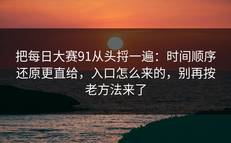 把每日大赛91从头捋一遍：时间顺序还原更直给，入口怎么来的，别再按老方法来了
