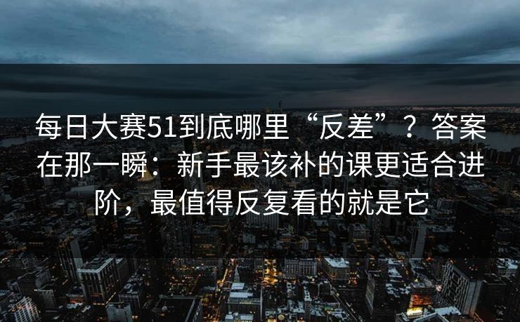 每日大赛51到底哪里“反差”?答案在那一瞬:新手最该补的课更适合进阶,最值得反复看的就是它 每日大赛51到底哪里“反差”?答案在那一瞬:新手最该补的课更适合进阶,最值得反复看的就是它