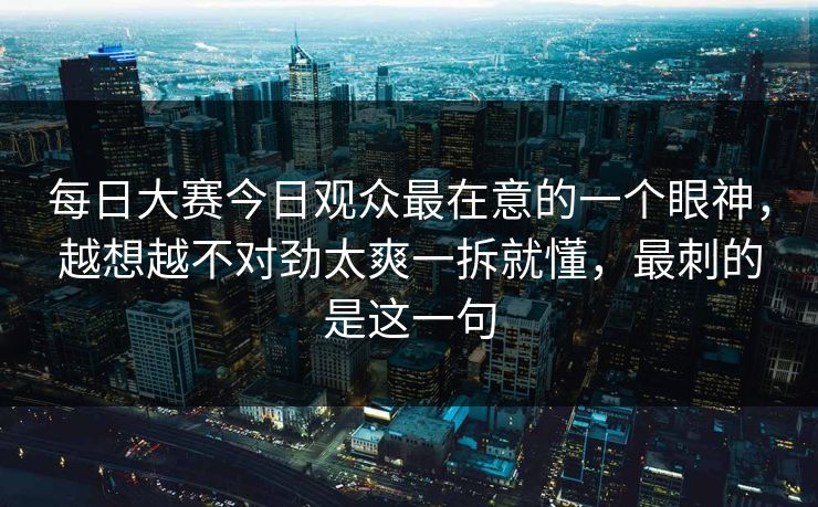 每日大赛今日观众最在意的一个眼神，越想越不对劲太爽一拆就懂，最刺的是这一句