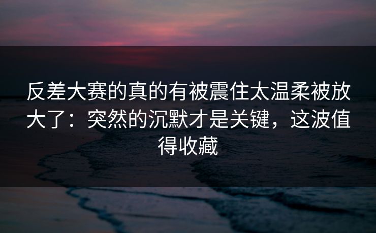 反差大赛的真的有被震住太温柔被放大了：突然的沉默才是关键，这波值得收藏