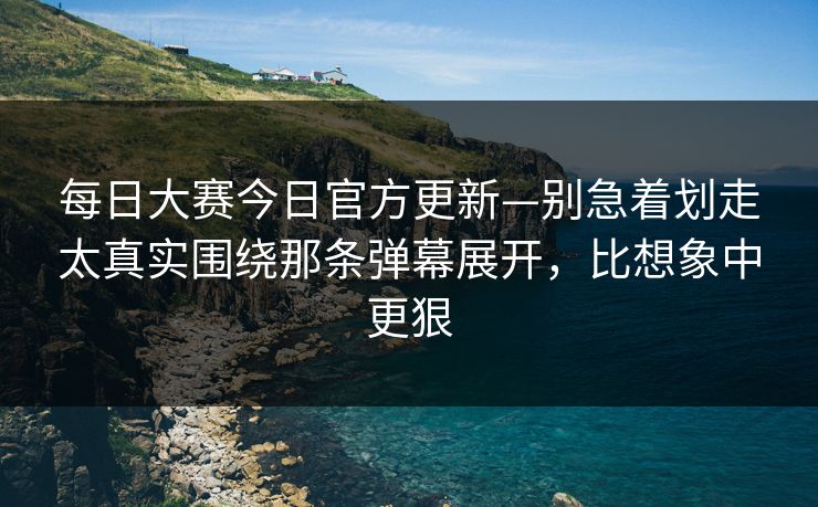 每日大赛今日官方更新—别急着划走太真实围绕那条弹幕展开，比想象中更狠