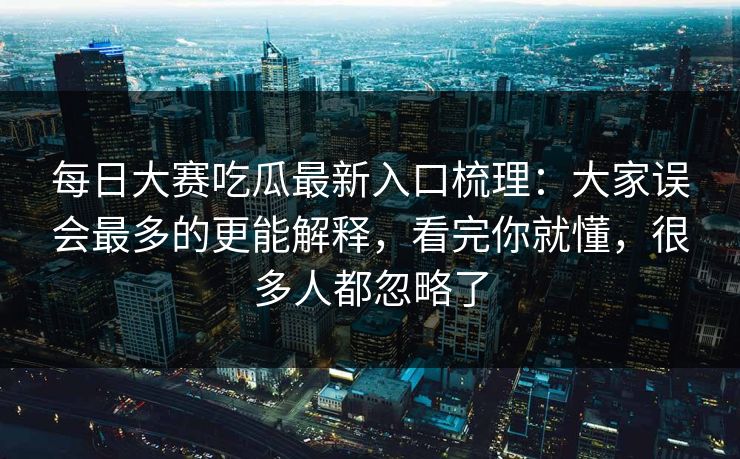 每日大赛吃瓜最新入口梳理：大家误会最多的更能解释，看完你就懂，很多人都忽略了