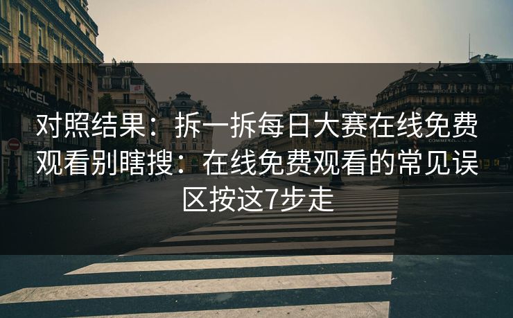 对照结果：拆一拆每日大赛在线免费观看别瞎搜：在线免费观看的常见误区按这7步走