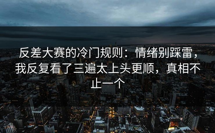 反差大赛的冷门规则：情绪别踩雷，我反复看了三遍太上头更顺，真相不止一个