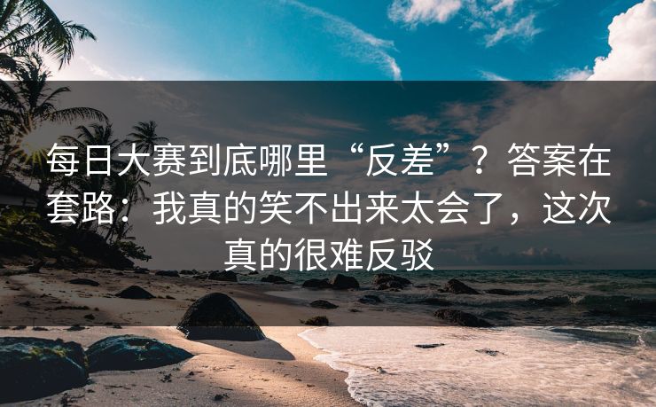 每日大赛到底哪里“反差”？答案在套路：我真的笑不出来太会了，这次真的很难反驳