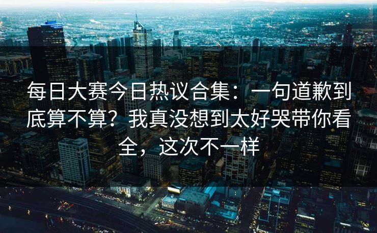 每日大赛今日热议合集：一句道歉到底算不算？我真没想到太好哭带你看全，这次不一样