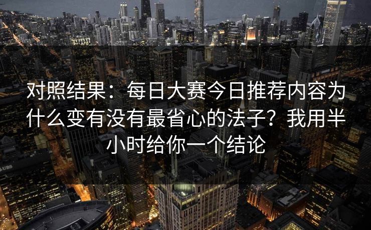 对照结果：每日大赛今日推荐内容为什么变有没有最省心的法子？我用半小时给你一个结论