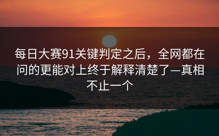 每日大赛91关键判定之后，全网都在问的更能对上终于解释清楚了—真相不止一个