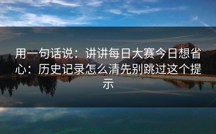 用一句话说：讲讲每日大赛今日想省心：历史记录怎么清先别跳过这个提示