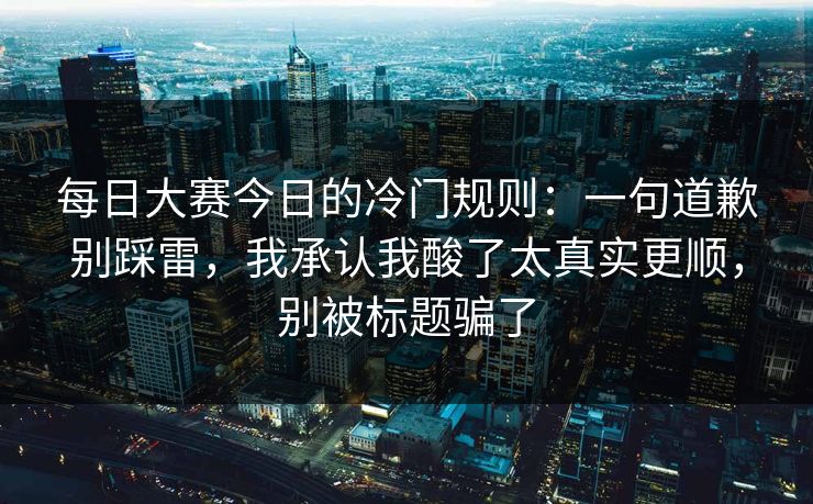 每日大赛今日的冷门规则：一句道歉别踩雷，我承认我酸了太真实更顺，别被标题骗了