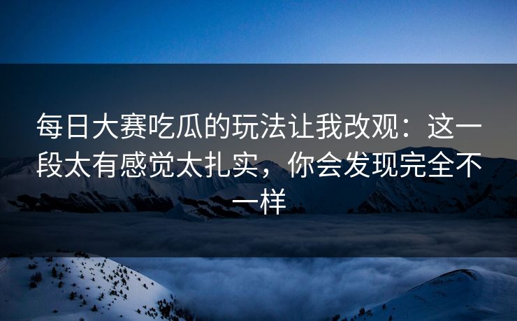 每日大赛吃瓜的玩法让我改观：这一段太有感觉太扎实，你会发现完全不一样