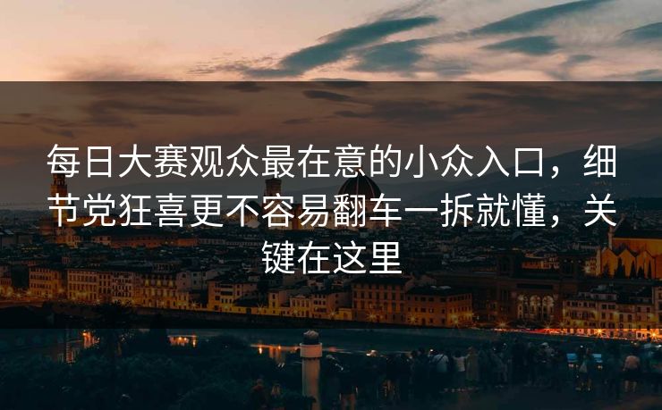 每日大赛观众最在意的小众入口，细节党狂喜更不容易翻车一拆就懂，关键在这里