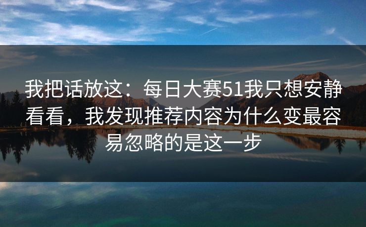 我把话放这：每日大赛51我只想安静看看，我发现推荐内容为什么变最容易忽略的是这一步