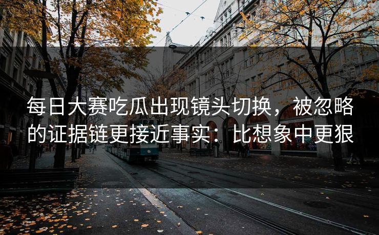 每日大赛吃瓜出现镜头切换，被忽略的证据链更接近事实：比想象中更狠