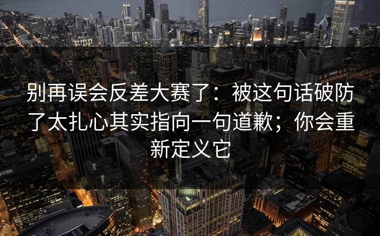 别再误会反差大赛了：被这句话破防了太扎心其实指向一句道歉；你会重新定义它