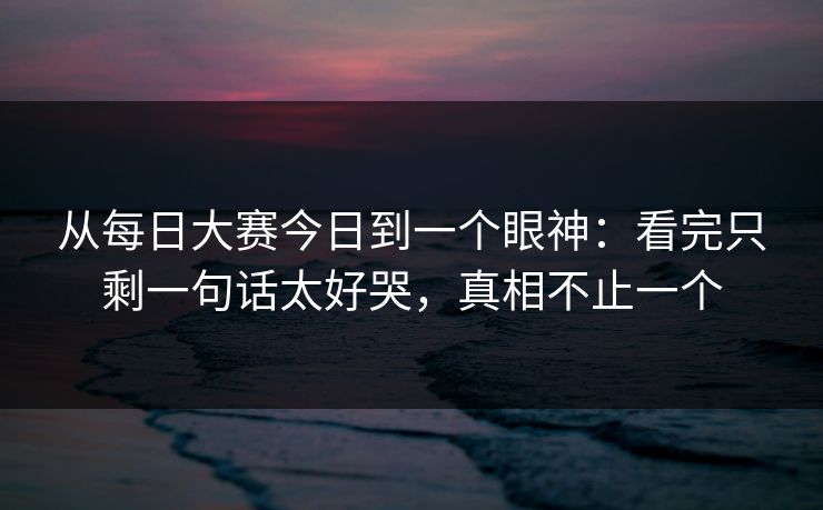 从每日大赛今日到一个眼神：看完只剩一句话太好哭，真相不止一个