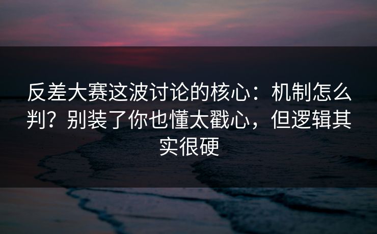 反差大赛这波讨论的核心：机制怎么判？别装了你也懂太戳心，但逻辑其实很硬