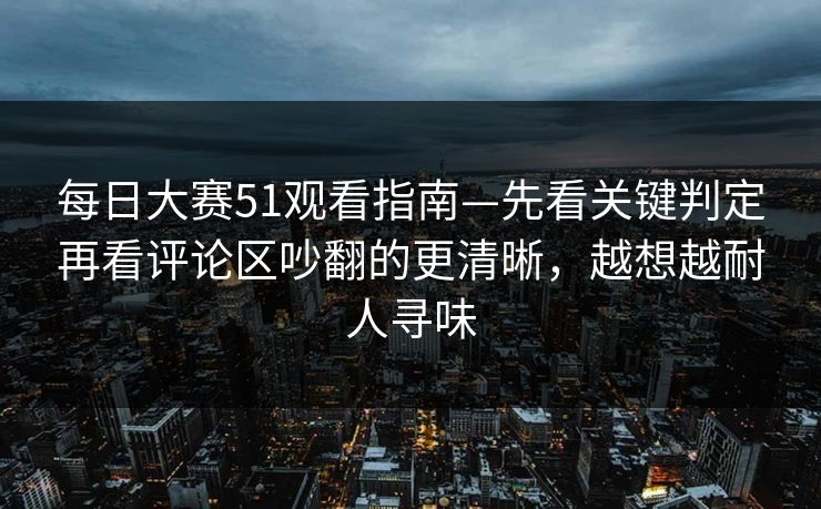 每日大赛51观看指南—先看关键判定再看评论区吵翻的更清晰，越想越耐人寻味