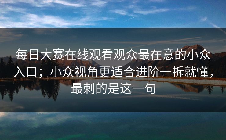 每日大赛在线观看观众最在意的小众入口；小众视角更适合进阶一拆就懂，最刺的是这一句
