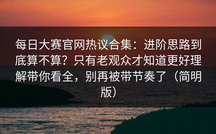 每日大赛官网热议合集：进阶思路到底算不算？只有老观众才知道更好理解带你看全，别再被带节奏了（简明版）