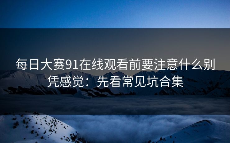 每日大赛91在线观看前要注意什么别凭感觉：先看常见坑合集