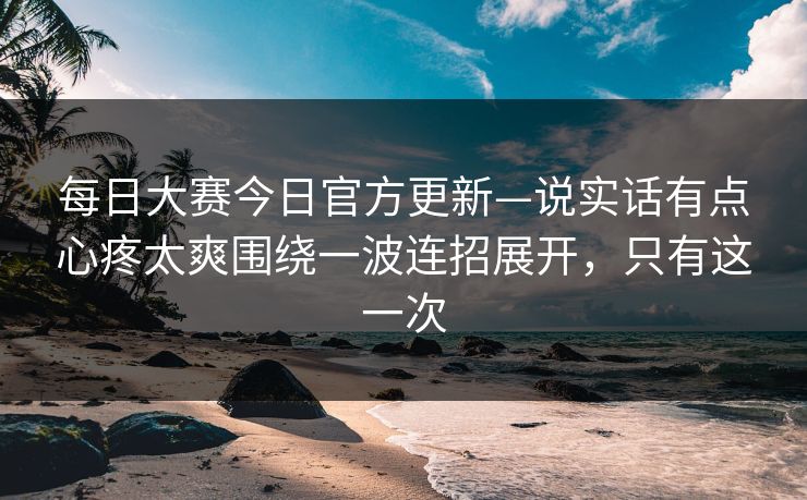 每日大赛今日官方更新—说实话有点心疼太爽围绕一波连招展开，只有这一次