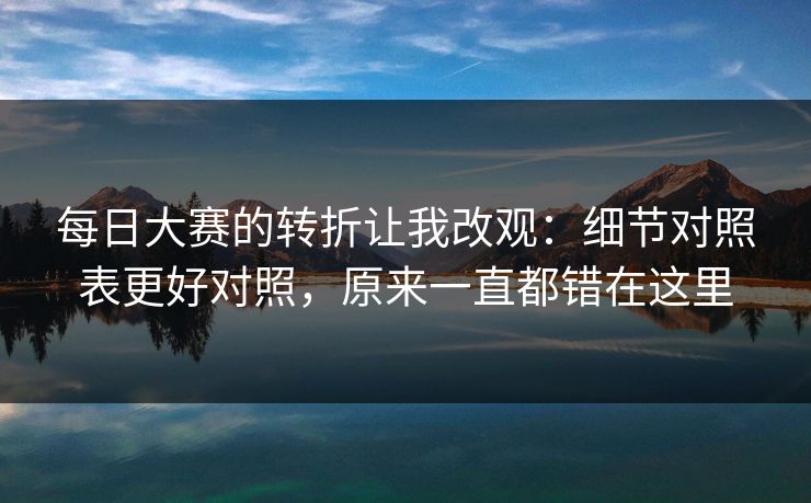 每日大赛的转折让我改观:细节对照表更好对照,原来一直都错在这里 每日大赛的转折让我改观:细节对照表更好对照,原来一直都错在这里