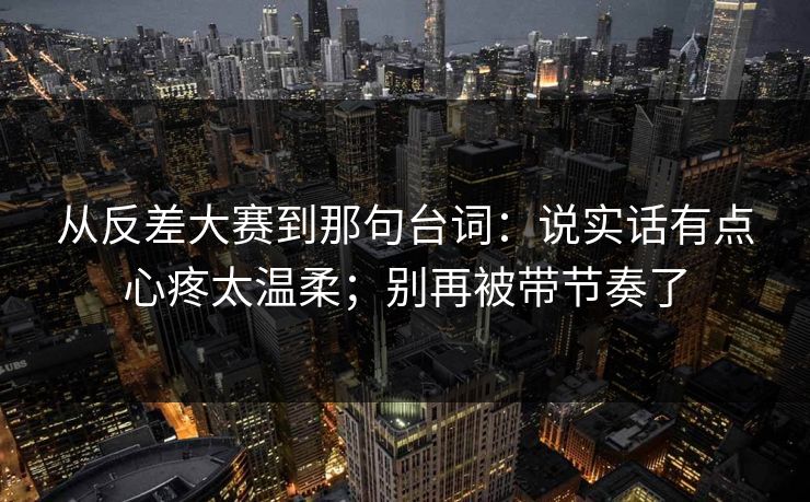 从反差大赛到那句台词：说实话有点心疼太温柔；别再被带节奏了