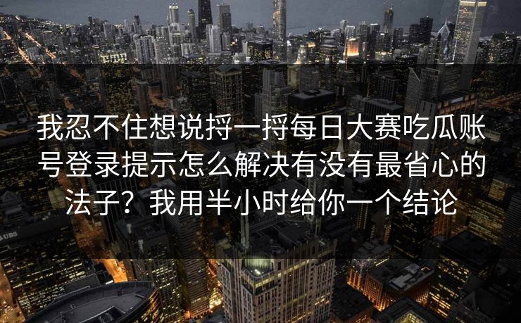 我忍不住想说捋一捋每日大赛吃瓜账号登录提示怎么解决有没有最省心的法子？我用半小时给你一个结论