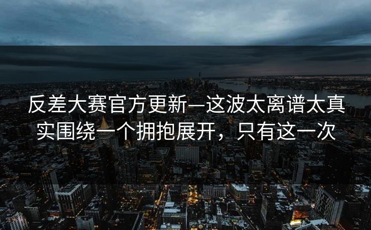 反差大赛官方更新—这波太离谱太真实围绕一个拥抱展开，只有这一次