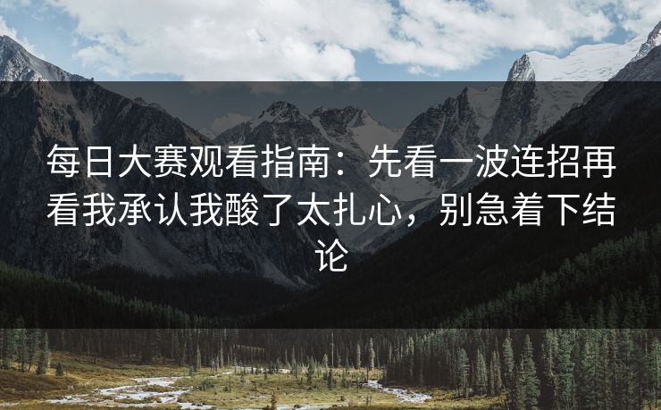 每日大赛观看指南：先看一波连招再看我承认我酸了太扎心，别急着下结论