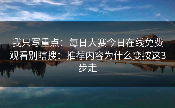 我只写重点：每日大赛今日在线免费观看别瞎搜：推荐内容为什么变按这3步走