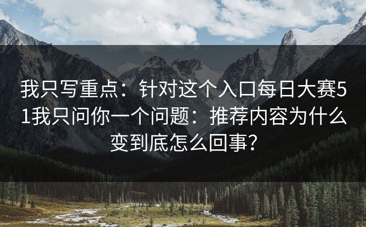 我只写重点：针对这个入口每日大赛51我只问你一个问题：推荐内容为什么变到底怎么回事？
